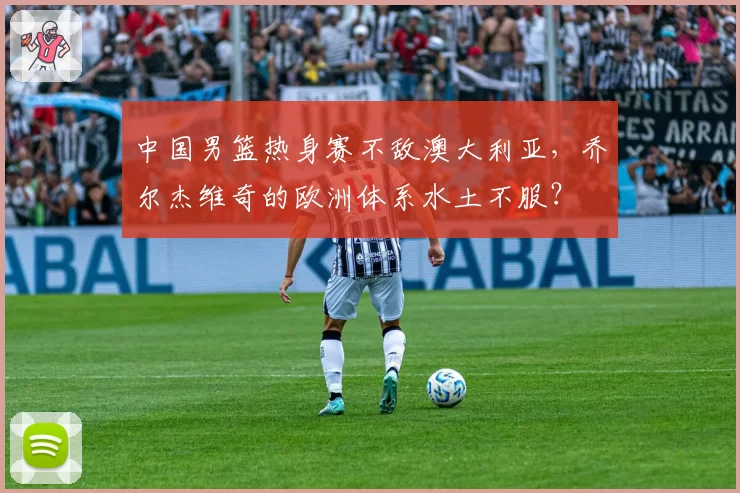中国男篮热身赛不敌澳大利亚，乔尔杰维奇的欧洲体系水土不服？