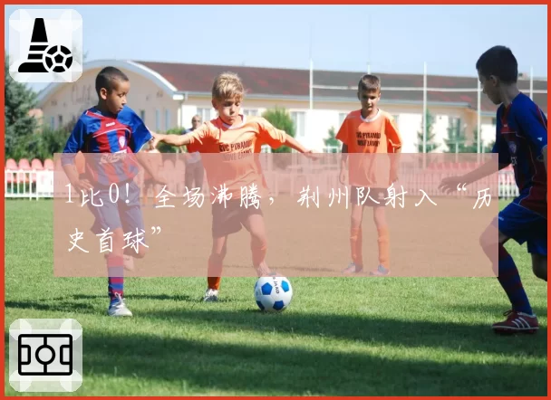 1比0!全场沸腾,荆州队射入“历史首球”