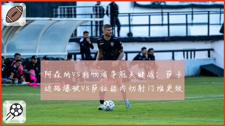 阿森纳vs利物浦争冠关键战:萨卡边路爆破vs萨拉赫内切射门谁更致命