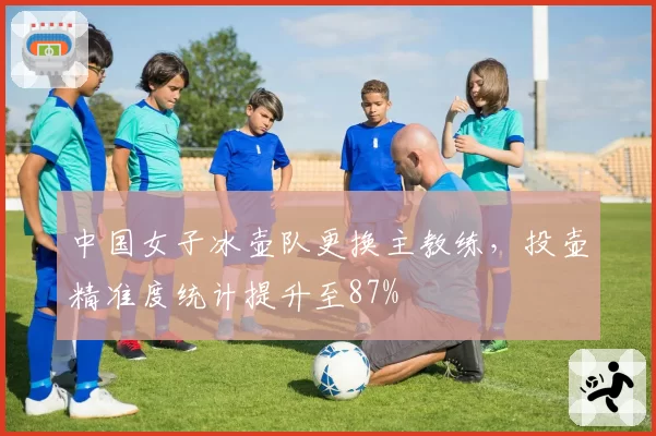 中国女子冰壶队更换主教练,投壶精准度统计提升至87%