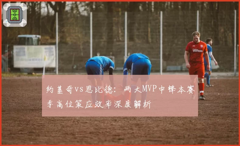 约基奇vs恩比德:两大MVP中锋本赛季高位策应效率深度解析