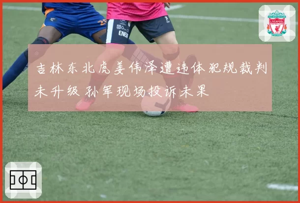 吉林东北虎姜伟泽遭违体犯规裁判未升级 孙军现场投诉未果