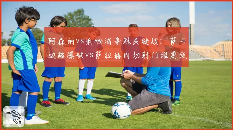 阿森纳vs利物浦争冠关键战：萨卡边路爆破vs萨拉赫内切射门谁更致命