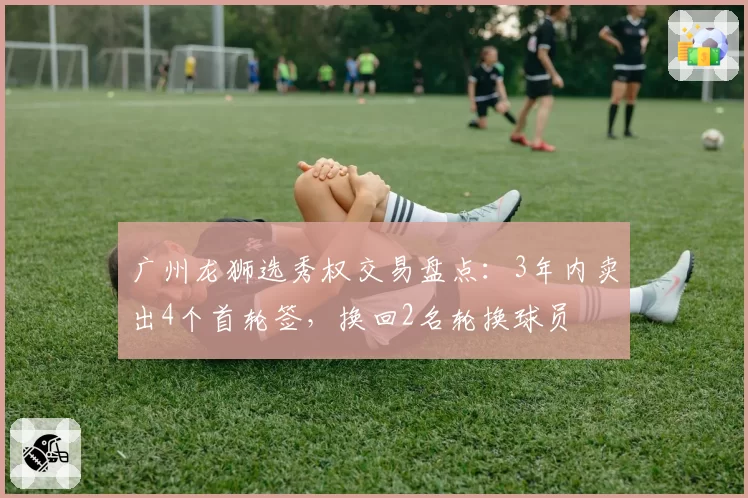广州龙狮选秀权交易盘点：3年内卖出4个首轮签，换回2名轮换球员