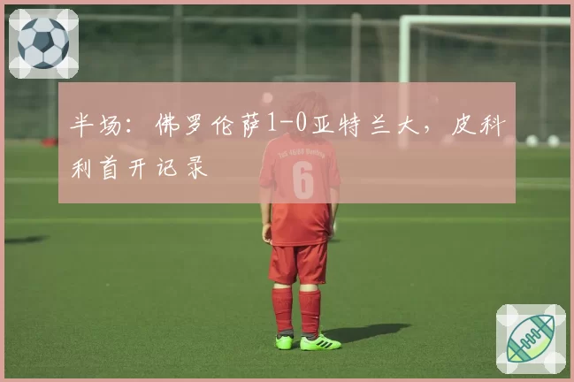 半场：佛罗伦萨1-0亚特兰大，皮科利首开记录
