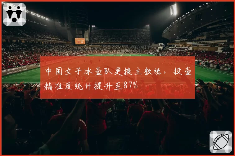 中国女子冰壶队更换主教练,投壶精准度统计提升至87%