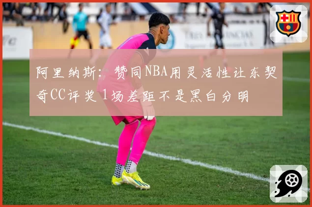 阿里纳斯：赞同NBA用灵活性让东契奇CC评奖 1场差距不是黑白分明
