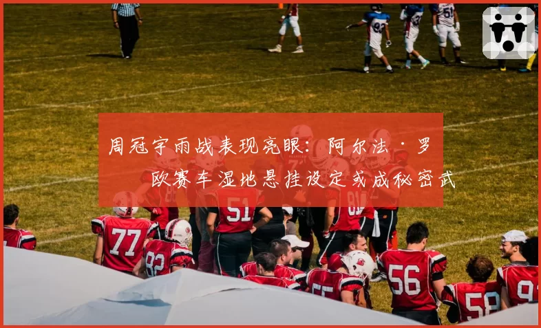 周冠宇雨战表现亮眼：阿尔法·罗密欧赛车湿地悬挂设定或成秘密武器
