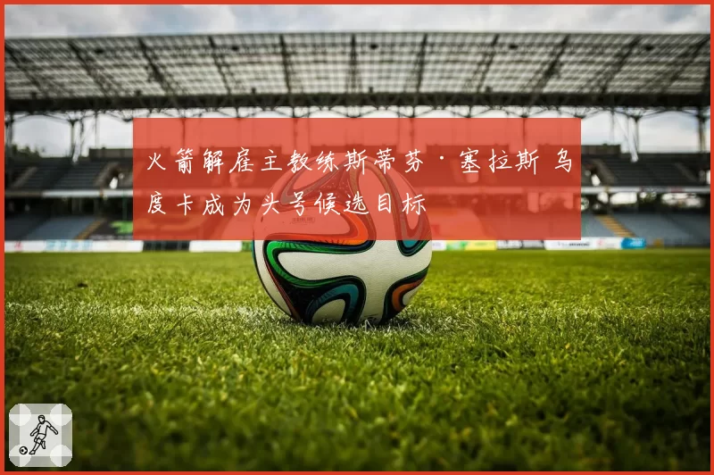 火箭解雇主教练斯蒂芬·塞拉斯 乌度卡成为头号候选目标