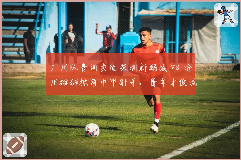 广州队青训卖给深圳新鹏城 vs 沧州雄狮挖角中甲射手，青年才俊流动暗藏玄机