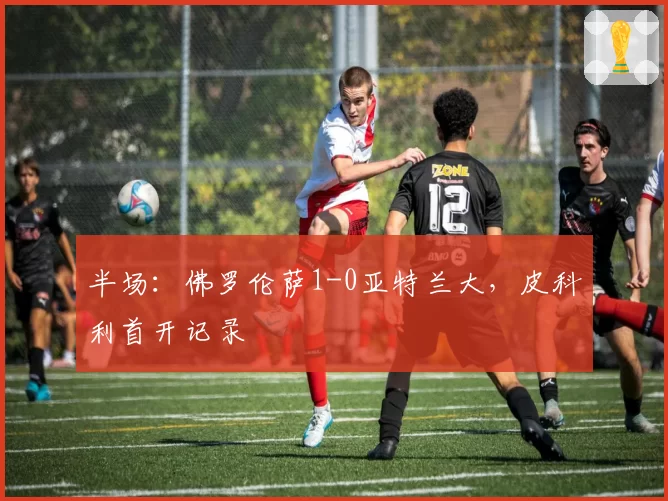 半场：佛罗伦萨1-0亚特兰大，皮科利首开记录