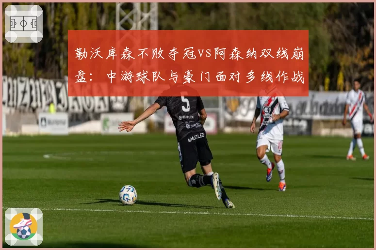 勒沃库森不败夺冠vs阿森纳双线崩盘：中游球队与豪门面对多线作战的战术取舍对比