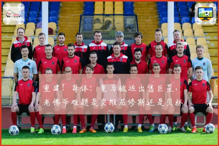 重建！每体：皇马被迫出售巨星，老佛爷难题是卖维尼修斯还是贝林