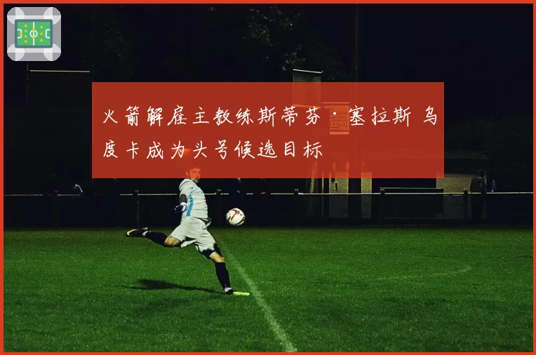 火箭解雇主教练斯蒂芬·塞拉斯 乌度卡成为头号候选目标