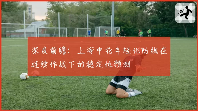 深度前瞻：上海申花年轻化防线在连续作战下的稳定性预测
