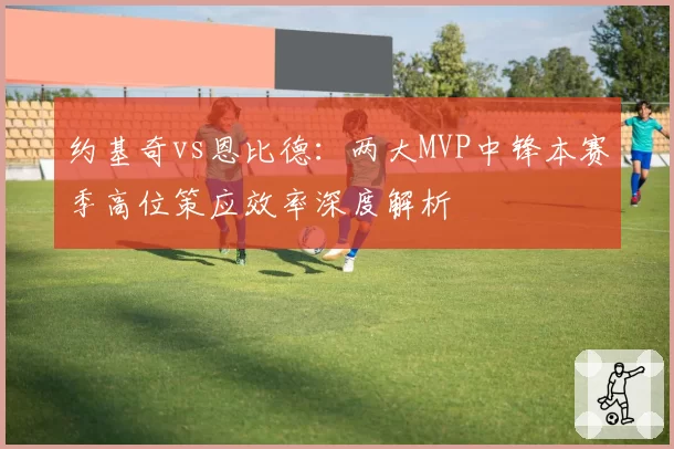 约基奇vs恩比德:两大MVP中锋本赛季高位策应效率深度解析