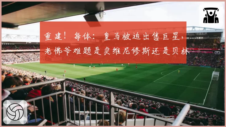 重建！每体：皇马被迫出售巨星，老佛爷难题是卖维尼修斯还是贝林