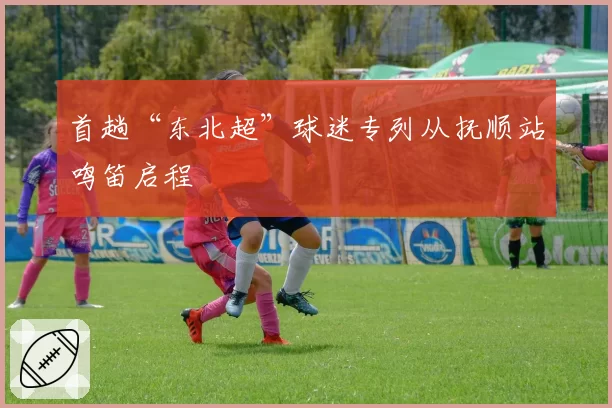 首趟“东北超”球迷专列从抚顺站鸣笛启程