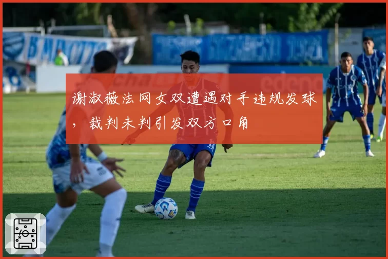 谢淑薇法网女双遭遇对手违规发球，裁判未判引发双方口角