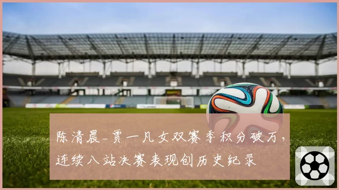 陈清晨_贾一凡女双赛季积分破万,连续八站决赛表现创历史纪录