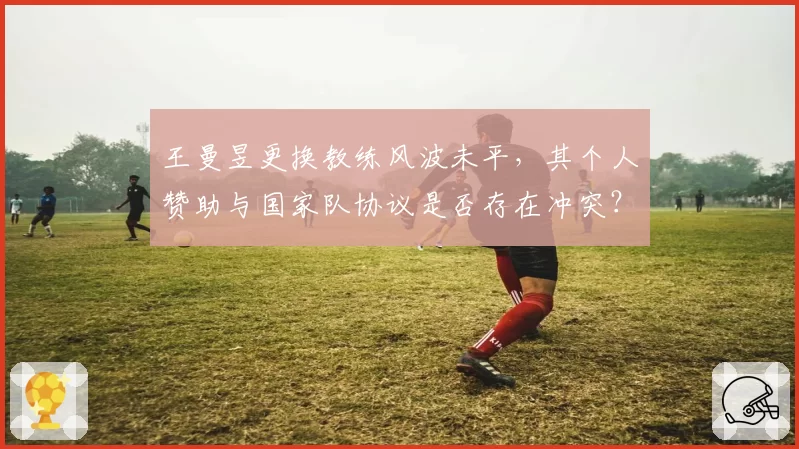 王曼昱更换教练风波未平，其个人赞助与国家队协议是否存在冲突？