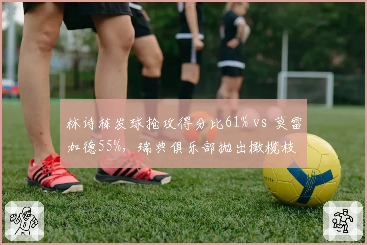 林诗栋发球抢攻得分比61% vs 莫雷加德55%，瑞典俱乐部抛出橄榄枝