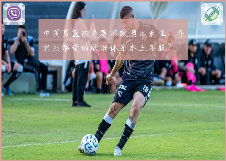 中国男篮热身赛不敌澳大利亚，乔尔杰维奇的欧洲体系水土不服？