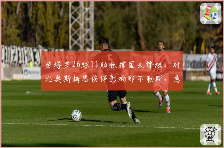 劳塔罗26球11助独撑国米锋线，对比奥斯梅恩伤停影响那不勒斯，意甲球星依赖度榜单揭晓