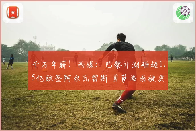 千万年薪！西媒：巴黎计划砸超1.5亿欧签阿尔瓦雷斯 贡萨洛或被卖