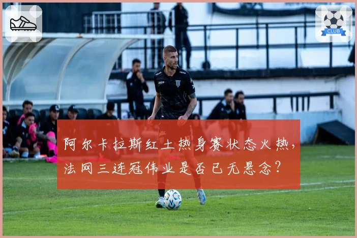 阿尔卡拉斯红土热身赛状态火热，法网三连冠伟业是否已无悬念？