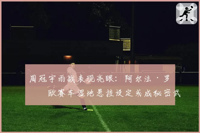 周冠宇雨战表现亮眼：阿尔法·罗密欧赛车湿地悬挂设定或成秘密武器