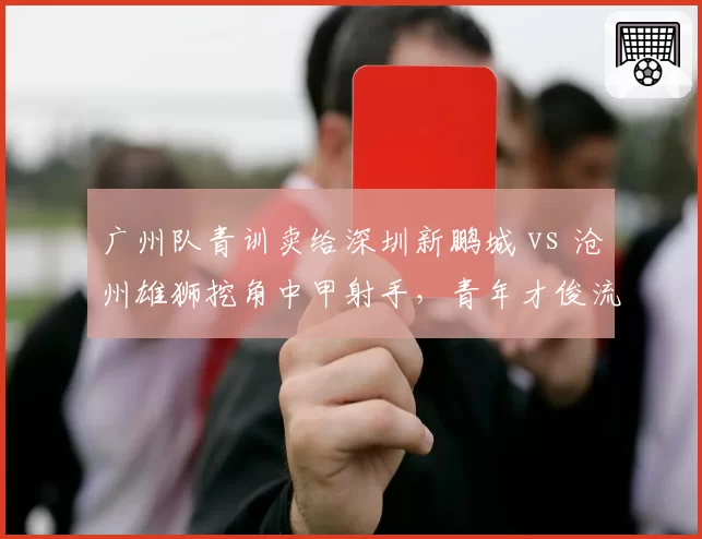 广州队青训卖给深圳新鹏城 vs 沧州雄狮挖角中甲射手，青年才俊流动暗藏玄机