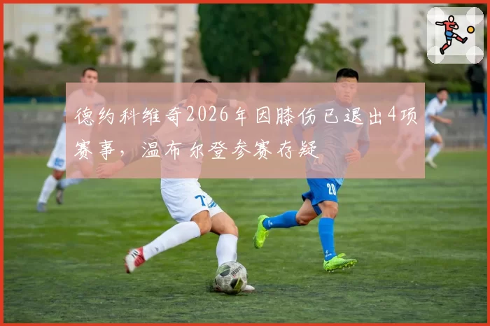 德约科维奇2026年因膝伤已退出4项赛事，温布尔登参赛存疑