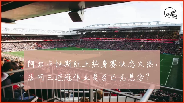 阿尔卡拉斯红土热身赛状态火热，法网三连冠伟业是否已无悬念？